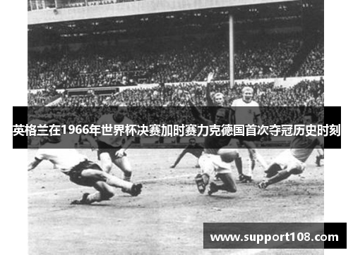 英格兰在1966年世界杯决赛加时赛力克德国首次夺冠历史时刻